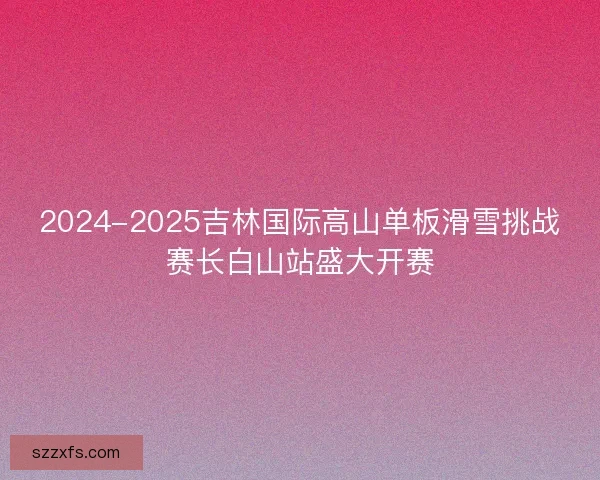 2024-2025吉林国际高山单板滑雪挑战赛长白山站盛大开赛