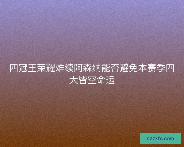 四冠王荣耀难续阿森纳能否避免本赛季四大皆空命运