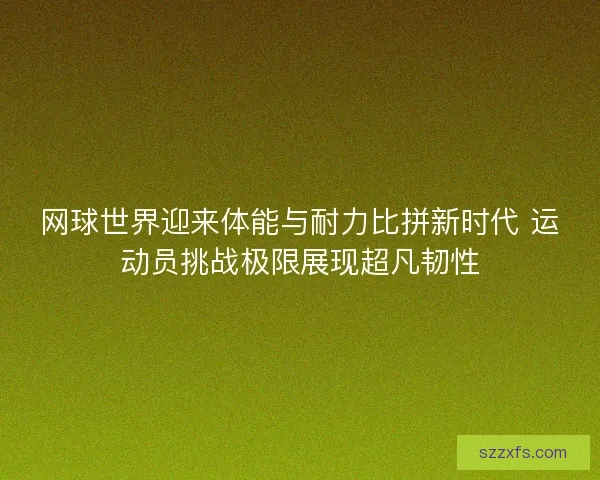 网球世界迎来体能与耐力比拼新时代 运动员挑战极限展现超凡韧性