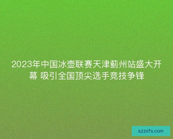 2023年中国冰壶联赛天津蓟州站盛大开幕 吸引全国顶尖选手竞技争锋