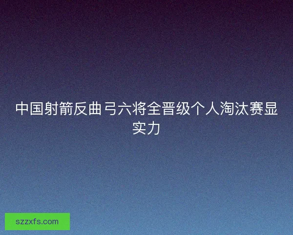 中国射箭反曲弓六将全晋级个人淘汰赛显实力