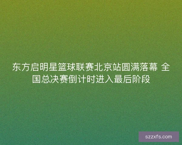 东方启明星篮球联赛北京站圆满落幕 全国总决赛倒计时进入最后阶段